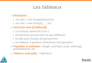 Les tableaux
• Déclaration :
• var nom = new Array([dimension]) ;
• var nom = new Array(o1, ..., on) ;
• Accession avec [] (tableau[i])
• Les indices varient de 0 à N-1
• les éléments peuvent être de type di érentsﬀ
• la taille peut changer dynamiquement
• les tableaux à plusieurs dimensions sont possibles
• Propriétés et méthodes : length, reverse(), sort(), toString(),
push(element), etc.
• Tableaux associatifs : Tab[’nom’]
 