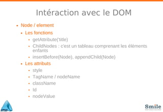 Intéraction avec le DOM
• Node / element
• Les fonctions
• getAttribute('title)
• ChildNodes : c'est un tableau comprenant les éléments
enfants
• insertBefore(Node), appendChild(Node)
• Les attributs
• style
• TagName / nodeName
• className
• Id
• nodeValue
 
