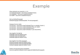 Exemple
//three elements are required: p, b, br
var theNewParagraph = document.createElement('p');
var theBoldBit = document.createElement('b');
var theBR = document.createElement('br');
//set up theNewParagraph
theNewParagraph.setAttribute('title','The test paragraph');
//prepare the text nodes
var theText1 = document.createTextNode('This is a sample of some ');
var theText2 = document.createTextNode('HTML you might');
var theText3 = document.createTextNode('have');
var theText4 = document.createTextNode(' in your document');
//put together the bold bit
theBoldBit.appendChild(theText2);
theBoldBit.appendChild(theBR);
theBoldBit.appendChild(theText3);
//put together the whole paragraph
theNewParagraph.appendChild(theText1);
theNewParagraph.appendChild(theBoldBit);
theNewParagraph.appendChild(theText4);
//insert it into the document somewhere
document.getElementById('content').appendChild(theNewParagraph);
 