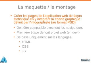 La maquette / le montage
• Créer les pages de l'application web de façon
statistique en y intégrant la charte graphique
définit par l'infographiste (au format PSD)
• Doit être compatible avec tout les navigateurs
• Première étape de tout projet web (en dev.)
• Se base uniquement sur les langages
• HTML
• CSS
• JS
 