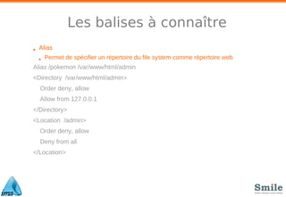 Les balises à connaître
• Alias
• Permet de spécifier un répertoire du file system comme répertoire web
Alias /pokemon /var/www/html/admin
<Directory /var/www/html/admin>
Order deny, allow
Allow from 127.0.0.1
</Directory>
<Location /admin>
Order deny, allow
Deny from all
</Location>
 