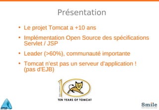 Présentation
• Le projet Tomcat a +10 ans
• Implémentation Open Source des spécifications
Servlet / JSP
• Leader (>60%), communauté importante
• Tomcat n’est pas un serveur d’application !
(pas d'EJB)
 