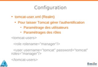 Configuration
• tomcat-user.xml (Realm)
• Pour laisser Tomcat gérer l'authentification
• Paramétrage des utilisateurs
• Paramétrages des rôles
<tomcat-users>
<role rolename="manager"/>
<user username="tomcat" password="tomcat"
roles="manager"/>
</tomcat-users>
 