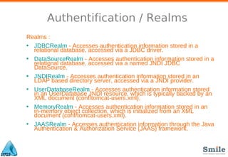 Authentification / Realms
Realms :
• JDBCRealm - Accesses authentication information stored in a
relational database, accessed via a JDBC driver.
• DataSourceRealm - Accesses authentication information stored in a
relational database, accessed via a named JNDI JDBC
DataSource.
• JNDIRealm - Accesses authentication information stored in an
LDAP based directory server, accessed via a JNDI provider.
• UserDatabaseRealm - Accesses authentication information stored
in an UserDatabase JNDI resource, which is typically backed by an
XML document (conf/tomcat-users.xml).
• MemoryRealm - Accesses authentication information stored in an
in-memory object collection, which is initialized from an XML
document (conf/tomcat-users.xml).
• JAASRealm - Accesses authentication information through the Java
Authentication & Authorization Service (JAAS) framework.
 