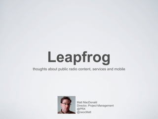 Leapfrog
thoughts about public radio content, services and mobile




                          Matt MacDonald
                          Director, Project Management
                          @PRX
                          @neocMatt
 