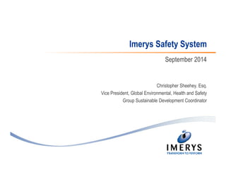 Imerys Safety System 
September 2014 
Christopher Sheehey. Esq. 
Vice President, Global Environmental, Health and Safety 
Group Sustainable Development Coordinator 
 