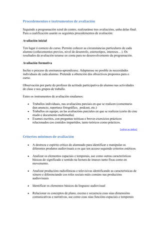 Procedementos e instrumentos de avaliación
Seguindo a programación xeral do centro, realizaránse tres avaliacións, unha delas final.
Para a cualificación usarán os seguintes procedementos de avaliación:
Avaliación inicial
Ten lugar ó comezo do curso. Permite coñecer as circunstancias particulares de cada
alumno (coñecementos previos, nivel de desenrolo, estereotipos, intereses…). Os
resultados da avaliación teranse en conta para no desenvolvemento da programación.
Avaliación formativa
Inclúe o proceso de ensinanza-aprendizaxe. Adaptarase no posible ás necesidades
individuais de cada alumno. Pretende a obtención dos obxectivos propostos para o
curso.
Observación por parte do profesor da actitude participativa do alumno nas actividades
de clase e nos grupos de traballo.
Entre os instrumentos de avaliación sinalamos:
Traballos individuais, nas avaliacións parciais en que se realicen (comentario
dun anuncio, reportaxe fotográfico, podcast, etc.)
Traballos en equipo, en las avaliacións parciales en que se realicen (corto de cine
mudo e documento multimedia)
Exames escritos, con preguntas teóricas e breves exercicios prácticos
relacionados cos contidos impartidos, tanto teóricos como prácticos.
[volver ao índice]
Criterios mínimos de avaliación
A destreza e espírito crítico do alumnado para identificar e manipular os
diferentes produtos audiovisuais a os que ten acceso seguindo criterios estéticos.
Analizar os elementos espaciais e temporais, ase como outras características
básicas do significado e sentido na lectura de imaxes tanto fixas como en
movemento.
Analizar producións radiofónicas e televisivas identificando as características de
xénero e diferenciando cos roles sociais máis comúns nas producións
audiovisuais
Identificar os elementos básicos da linguaxe audiovisual
Relacionar os conceptos de plano, escena e secuencia coas súas dimensións
comunicativas e narrativas, ase como coas súas funcións espaciais e temporais
 