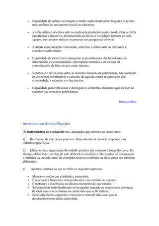 Capacidade de aplicar ou integrar o medio audiovisual como linguaxe expresivo
nos conflitos do seu entorno social ou educativo.
Visión critica e selectiva ante os medios de produción audiovisual, sobre a oferta
radiofónica e televisiva, diferenciando as claves e os códigos formais de cada
xénero, ase como os tópicos recorrentes nos programas de éxito.
Actitude como receptor consciente, selectivo e crítico ante os mensaxes e
creacións audiovisuais.
Capacidade de identificar e manipular as posibilidades das tecnoloxías da
información e a comunicación, con especial atención a os medios de
comunicación de libre acceso como internet.
Recoñecer e reflexionar sobre as distintas funcións da publicidade, diferenciando
os elementos informativos e culturais de aqueles outros relacionados coa
emotividade, a sedución e a fascinación.
Capacidade para reflexionar e distinguir os diferentes elementos que inciden no
receptor das mensaxes publicitarias.
[volver ao índice]
Instrumentos de cualificación
Os instrumentos de avaliación máis adecuados que teremos en conta serán:
a) Resolución de exercicios prácticos. Dependendo da unidade propoñeremos
traballos específicos.
b) Elaboración e seguimento do traballo práctico dos alumnos ó longo do curso. Os
alumnos deberán ter un blog de aula dedicado á recollida e intercambio de información
e traballos da materia, tanto de conceptos teóricos recibidos na clase coma dos traballos
elaborados.
c) Actitude positiva no que se refire ós seguintes aspectos:
Manexa o medio con claridade e corrección.
É ordenado e limpo nas súas producións e no coidado do material.
É metódico e sistemático no desenvolvemento do seu traballo.
Sabe traballar individualmente ou en equipo segundo as necesidades concretas
de cada caso e axustándose ás condicións que se lle indican.
Sabe seleccionar, organizar e manexar o material adecuado para o
desenvolvemento dunha actividade.
 
