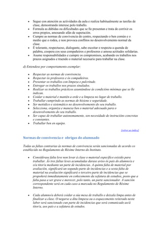 Segue con atención as actividades da aula e realiza habitualmente as tarefas de
clase, demostrando interese polo traballo.
Formula as dúbidas ou dificultades que se lle presentan e trata de corrixir os
erros propios, amosando afán de superación.
Cumpre as normas de convivencia do centro, respectando o ben común e o
medio que o rodea, e non provoca conflitos no desenvolvemento normal da
clase.
É tolerante, respectuoso, dialogante, sabe escoitar e respecta a quenda de
palabra, coopera cos seus compañeiros e profesores e amosa actitudes solidarias.
Asume responsabilidades e cumpre os compromisos, acabando os traballos nos
prazos asignados e traendo o material necesario para traballar na clase.
d) Entendese por comportamento exemplar:
Respectar as normas de convivencia.
Respectar ós profesores e ós compañeiros.
Presentar os traballos con limpeza e pulcritude.
Entregar os traballos nos prazos sinalados.
Realizar os traballos prácticos axuntándose ás condicións mínimas que se lle
indican.
Coidar o material e mantén a orde e a limpeza no lugar de traballo.
Traballar cumprindo as normas de hixiene e seguridade.
Ser metódico e sistemático no desenvolvemento do seu traballo.
Selecciona, organiza e manexa ben o material adecuado para o
desenvolvemento do seu traballo.
Ser capaz de traballar autonomamente, sen necesidade de instrucións concretas
e constantes.
Traballar ben en equipo.
[volver ao índice]
Normas de convivencia e obrigas do alumnado
Todas as faltas contrarias ás normas de convivencia serán sancionadas de acordo co
establecido no Regulamento de Réxime Interno do Instituto.
Considérase falta leve non levar á clase o material específico esixido para
traballar. Ás tres faltas leves acumuladas darase aviso ós pais do alumno/a e
o/a titor/a mediante un parte de incidencias. A quinta falta de material por
avaliación, significará un segundo parte de incidencias e a sexta falta de
material na avaliación significará o terceiro parte de incidencias que se
propoñerá inmediatamente en coñecemento da xefatura de estudios, posto que a
falta pasa a ser grave e merecer, polo tanto, un parte sancionador. A sanción
correspondente será en cada caso a marcada no Regulamento de Réxime
Interno.
Cada alumno/a deberá coidar a súa mesa de traballo e deixala limpa antes de
finalizar a clase. O negarse a dita limpeza ou o esquecemento reiterado neste
labor será sancionado cun parte de incidencias que será comunicado ao/á
titor/a, aos pais e a xefatura de estudos.
 