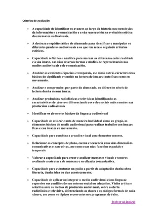 Criterios de Avaliación
A capacidade de identificar os avances ao largo da historia nas tecnoloxías
da información e a comunicación e a súa repercusión na evolución estética
dos mensaxes audiovisuais.
A destreza e espírito crítico do alumnado para identificar e manipular os
diferentes produtos audiovisuais a os que ten acceso seguindo criterios
estéticos.
Capacidade reflexiva e analítica para marcar as diferenzas entre realidade
e a súa imaxe, nas súas diversas formas e medios de representación nos
medios audiovisuais e de comunicación.
Analizar os elementos espaciais e temporais, ase como outras características
básicas do significado e sentido na lectura de imaxes tanto fixas como en
movemento.
Analizar e comprender, por parte do alumnado, os diferentes niveis de
lectura dunha mesma imaxe.
Analizar producións radiofónicas e televisivas identificando as
características de xénero e diferenciando cos roles sociais máis comúns nas
producións audiovisuais
Identificar os elementos básicos da linguaxe audiovisual
Capacidade de utilizar, tanto de maneira individual como en grupo, os
elementos básicos do medio audiovisual para realizar traballos con imaxes
fixas e con imaxes en movemento.
Capacidade para combina a creación visual con elementos sonoros.
Relacionar os conceptos de plano, escena e secuencia coas súas dimensións
comunicativas e narrativas, ase como coas súas funcións espaciais e
temporais
Valorar a capacidade para crear e analizar mensaxes visuais e sonoros
avaliando a estrutura do mensaxe e su eficacia comunicativa.
Capacidade para estruturar un guión a partir da adaptación dunha obra
literaria, dunha idea ou dun acontecemento.
Capacidade de aplicar ou integrar o medio audiovisual como linguaxe
expresivo nos conflitos do seu entorno social ou educativo. Visión critica e
selectiva ante os medios de produción audiovisual, sobre a oferta
radiofónica e televisiva, diferenciando as claves e os códigos formais de cada
xénero, ase como os tópicos recorrentes nos programas de éxito.
[volver ao indice]
 
