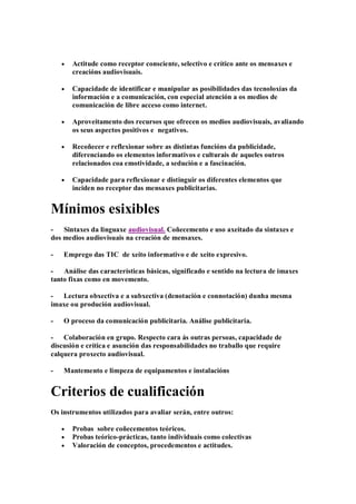 Actitude como receptor consciente, selectivo e crítico ante os mensaxes e
creacións audiovisuais.
Capacidade de identificar e manipular as posibilidades das tecnoloxías da
información e a comunicación, con especial atención a os medios de
comunicación de libre acceso como internet.
Aproveitamento dos recursos que ofrecen os medios audiovisuais, avaliando
os seus aspectos positivos e negativos.
Recoñecer e reflexionar sobre as distintas funcións da publicidade,
diferenciando os elementos informativos e culturais de aqueles outros
relacionados coa emotividade, a sedución e a fascinación.
Capacidade para reflexionar e distinguir os diferentes elementos que
inciden no receptor das mensaxes publicitarias.
Mínimos esixibles
- Sintaxes da linguaxe audiovisual. Coñecemento e uso axeitado da sintaxes e
dos medios audiovisuais na creación de mensaxes.
- Emprego das TIC de xeito informativo e de xeito expresivo.
- Análise das características básicas, significado e sentido na lectura de imaxes
tanto fixas como en movemento.
- Lectura obxectiva e a subxectiva (denotación e connotación) dunha mesma
imaxe ou produción audiovisual.
- O proceso da comunicación publicitaria. Análise publicitaria.
- Colaboración en grupo. Respecto cara ás outras persoas, capacidade de
discusión e crítica e asunción das responsabilidades no traballo que require
calquera proxecto audiovisual.
- Mantemento e limpeza de equipamentos e instalacións
Criterios de cualificación
Os instrumentos utilizados para avaliar serán, entre outros:
Probas sobre coñecementos teóricos.
Probas teórico-prácticas, tanto individuais como colectivas
Valoración de conceptos, procedementos e actitudes.
 