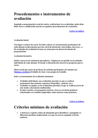Procedementos e instrumentos de
avaliación
Seguindo a programación xeral do centro, realizaránse tres avaliacións, unha delas
final. Para a cualificación usarán os seguintes procedementos de avaliación:
[volver ao índice]
Avaliación inicial
Ten lugar ó comezo do curso. Permite coñecer as circunstancias particulares de
cada alumno (coñecementos previos, nivel de desenrolo, estereotipos, intereses…).
Os resultados da avaliación teranse en conta para no desenvolvemento da
programación.
Avaliación formativa
Inclúe o proceso de ensinanza-aprendizaxe. Adaptarase no posible ás necesidades
individuais de cada alumno. Pretende a obtención dos obxectivos propostos para o
curso.
Observación por parte do profesor da actitude participativa do alumno nas
Mínimos esixiblesactividades de clase e nos grupos de traballo.
Entre os instrumentos de avaliación sinalamos:
Traballos individuais, nas avaliacións parciais en que se realicen
(comentario dun anuncio, reportaxe fotográfico, podcast, etc.)
Traballos en equipo, en las avaliacións parciales en que se realicen (corto de
cine mudo e documento multimedia)
Exames escritos, con preguntas teóricas e breves exercicios prácticos
relacionados cos contidos impartidos, tanto teóricos como prácticos.
[volver ao índice]
Criterios mínimos de avaliación
A destreza e espírito crítico do alumnado para identificar e manipular os
diferentes produtos audiovisuais a os que ten acceso seguindo criterios
estéticos.
 