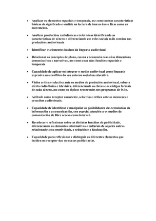 Analizar os elementos espaciais e temporais, ase como outras características
básicas do significado e sentido na lectura de imaxes tanto fixas como en
movemento.
Analizar producións radiofónicas e televisivas identificando as
características de xénero e diferenciando cos roles sociais máis comúns nas
producións audiovisuais
Identificar os elementos básicos da linguaxe audiovisual
Relacionar os conceptos de plano, escena e secuencia coas súas dimensións
comunicativas e narrativas, ase como coas súas funcións espaciais e
temporais
Capacidade de aplicar ou integrar o medio audiovisual como linguaxe
expresivo nos conflitos do seu entorno social ou educativo.
Visión critica e selectiva ante os medios de produción audiovisual, sobre a
oferta radiofónica e televisiva, diferenciando as claves e os códigos formais
de cada xénero, ase como os tópicos recorrentes nos programas de éxito.
Actitude como receptor consciente, selectivo e crítico ante os mensaxes e
creacións audiovisuais.
Capacidade de identificar e manipular as posibilidades das tecnoloxías da
información e a comunicación, con especial atención a os medios de
comunicación de libre acceso como internet.
Recoñecer e reflexionar sobre as distintas funcións da publicidade,
diferenciando os elementos informativos e culturais de aqueles outros
relacionados coa emotividade, a sedución e a fascinación.
Capacidade para reflexionar e distinguir os diferentes elementos que
inciden no receptor das mensaxes publicitarias.
 