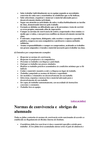 Sabe traballar individualmente ou en equipo segundo as necesidades
concretas de cada caso e axustándose ás condicións que se lle indican.
Sabe seleccionar, organizar e manexar o material adecuado para o
desenvolvemento dunha actividade.
Segue con atención as actividades da aula e realiza habitualmente as tarefas
de clase, demostrando interese polo traballo.
Formula as dúbidas ou dificultades que se lle presentan e trata de corrixir
os erros propios, amosando afán de superación.
Cumpre as normas de convivencia do centro, respectando o ben común e o
medio que o rodea, e non provoca conflitos no desenvolvemento normal da
clase.
É tolerante, respectuoso, dialogante, sabe escoitar e respecta a quenda de
palabra, coopera cos seus compañeiros e profesores e amosa actitudes
solidarias.
Asume responsabilidades e cumpre os compromisos, acabando os traballos
nos prazos asignados e traendo o material necesario para traballar na clase.
d) Entendese por comportamento exemplar:
Respectar as normas de convivencia.
Respectar ós profesores e ós compañeiros.
Presentar os traballos con limpeza e pulcritude.
Entregar os traballos nos prazos sinalados.
Realizar os traballos prácticos axuntándose ás condicións mínimas que se lle
indican.
Coidar o material e mantén a orde e a limpeza no lugar de traballo.
Traballar cumprindo as normas de hixiene e seguridade.
Ser metódico e sistemático no desenvolvemento do seu traballo.
Selecciona, organiza e manexa ben o material adecuado para o
desenvolvemento do seu traballo.
Ser capaz de traballar autonomamente, sen necesidade de instrucións
concretas e constantes.
Traballar ben en equipo.
[volver ao indice]
Normas de convivencia e obrigas do
alumnado
Todas as faltas contrarias ás normas de convivencia serán sancionadas de acordo co
establecido no Regulamento de Réxime Interno do Instituto.
Considérase falta leve non levar á clase o material específico esixido para
traballar. Ás tres faltas leves acumuladas darase aviso ós pais do alumno/a e
 