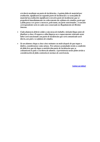 o/a titor/a mediante un parte de incidencias. A quinta falta de material por
avaliación, significará un segundo parte de incidencias e a sexta falta de
material na avaliación significará o terceiro parte de incidencias que se
propoñerá inmediatamente en coñecemento da xefatura de estudios, posto que
a falta pasa a ser grave e merecer, polo tanto, un parte sancionador. A sanción
correspondente será en cada caso a marcada no Regulamento de Réxime
Interno.
Cada alumno/a deberá coidar a súa mesa de traballo e deixala limpa antes de
finalizar a clase. O negarse a dita limpeza ou o esquecemento reiterado neste
labor será sancionado cun parte de incidencias que será comunicado ao/á
titor/a, aos pais e a xefatura de estudos.
Se un alumno chega a clase cinco minutos ou máis despois de que toque o
timbre, considerarase como atraso. Tres atrasos acumulados terán a condición
de falta leve que da lugar a emisión dun parte de incidencias que se
comunicará ós pais e o/a titora do alumno. A persistencia nestes feitos terán a
consideración de falta contraria ás normas de convivencia.
[volver ao índice]
 