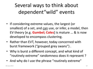Several ways to think about
dependent“wild” events
• If considering extreme values, the largest (or
smallest) of a set, and can use, or infer, a model, then
EV theory [e.g. Gumbel; Coles] is mature … & is now
developed to encompass clustering.
• Rather than EVT, however, today concerned with
burst framework (“grouped grey swans”) .
• Why is burst a different concept, and what kind of
“routinely extreme” randomness does it represent ?
• And why do I use the phrase “routinely extreme”
30 July 2014 14
 