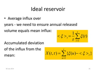 Ideal reservoir
• Average influx over
years - we need to ensure annual released
volume equals mean influx:
Accumulated deviation
of the influx from the
mean:
30 July 2014 26
1
1
( )
t
t

 



   
1
) { ( )( },
t
u
uX t   

   
 