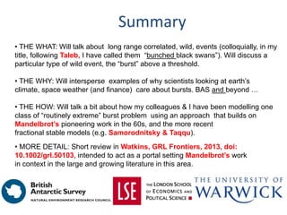 Summary
• THE WHAT: Will talk about long range correlated, wild, events (colloquially, in my
title, following Taleb, I have called them “bunched black swans”). Will discuss a
particular type of wild event, the “burst” above a threshold.
• THE WHY: Will intersperse examples of why scientists looking at earth’s
climate, space weather (and finance) care about bursts. BAS and beyond …
• THE HOW: Will talk a bit about how my colleagues & I have been modelling one
class of “routinely extreme” burst problem using an approach that builds on
Mandelbrot’s pioneering work in the 60s, and the more recent
fractional stable models (e.g. Samorodnitsky & Taqqu).
• MORE DETAIL: Short review in Watkins, GRL Frontiers, 2013, doi:
10.1002/grl.50103, intended to act as a portal setting Mandelbrot’s work
in context in the large and growing literature in this area.
 