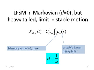 LFSM in Markovian (d=0), but
heavy tailed, limit = stable motion
30 July 2014 34
1
( ) ( )H H R
X t C L s  

  
Memory kernel =1, here α-stable jump:
heavy tails
1
H


 