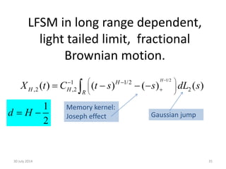 LFSM in long range dependent,
light tailed limit, fractional
Brownian motion.
30 July 2014 35
1/2
1/2
2,2 2
1
( ) ( ) ( ) ( )
H
H R
H
HX t C t s s dL s
 
   
 

   
Memory kernel:
Joseph effect Gaussian jump
2
1
d H 
 