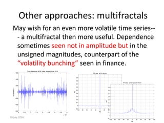 Other approaches: multifractals
May wish for an even more volatile time series--
- a multifractal then more useful. Dependence
sometimes seen not in amplitude but in the
unsigned magnitudes, counterpart of the
“volatility bunching” seen in finance.
30 July 2014 40
0 0.5 1 1.5 2 2.5 3 3.5 4
x 10
4
-600
-400
-200
0
200
400
600
increments,r
First differences of AE index January-June 1979
-100 -80 -60 -40 -20 0 20 40 60 80 100
-0.1
0
0.1
0.2
0.3
0.4
0.5
0.6
0.7
0.8
0.9
lag
acf
AE data: acf of returns
-100 -80 -60 -40 -20 0 20 40 60 80 100
-0.1
0
0.1
0.2
0.3
0.4
0.5
0.6
0.7
0.8
0.9
lag
acf
AE data: acf of squared returns
 