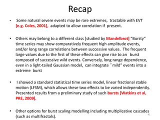 Recap
• Some natural severe events may be rare extremes, tractable with EVT
[e.g. Coles, 2001], adapted to allow correlation if present.
• Others may belong to a different class [studied by Mandelbrot] “Bursty”
time series may show comparatively frequent high amplitude events,
and/or long range correlations between successive values. The frequent
large values due to the first of these effects can give rise to an burst
composed of successive wild events. Conversely, long range dependence,
even in a light-tailed Gaussian model, can integrate ``mild” events into a
extreme burst
• I showed a standard statistical time series model, linear fractional stable
motion (LFSM), which allows these two effects to be varied independently.
Presented results from a preliminary study of such bursts [Watkins et al,
PRE, 2009].
• Other options for burst scaling modelling including multiplicative cascades
(such as multifractals).
41
 