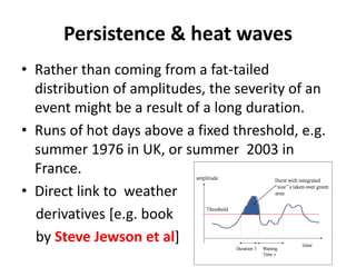 Persistence & heat waves
• Rather than coming from a fat-tailed
distribution of amplitudes, the severity of an
event might be a result of a long duration.
• Runs of hot days above a fixed threshold, e.g.
summer 1976 in UK, or summer 2003 in
France.
• Direct link to weather
derivatives [e.g. book
by Steve Jewson et al]
 