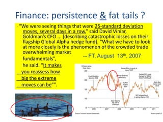 Finance: persistence & fat tails ?
“ “We were seeing things that were 25-standard deviation
moves, several days in a row,” said David Viniar,
Goldman’s CFO ... [describing catastrophic losses on their
flagship Global Alpha hedge fund]. “What we have to look
at more closely is the phenomenon of the crowded trade
overwhelming market
fundamentals”,
he said. “It makes
you reassess how
big the extreme
moves can be””.
--- FT, August 13th, 2007
 