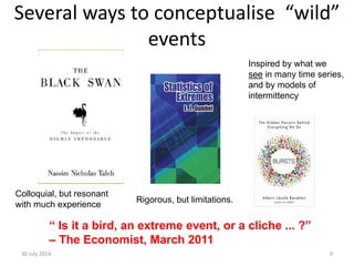 Several ways to conceptualise “wild”
events
30 July 2014 9
“ Is it a bird, an extreme event, or a cliche ... ?”
– The Economist, March 2011
Colloquial, but resonant
with much experience
Rigorous, but limitations.
Inspired by what we
see in many time series,
and by models of
intermittency
 