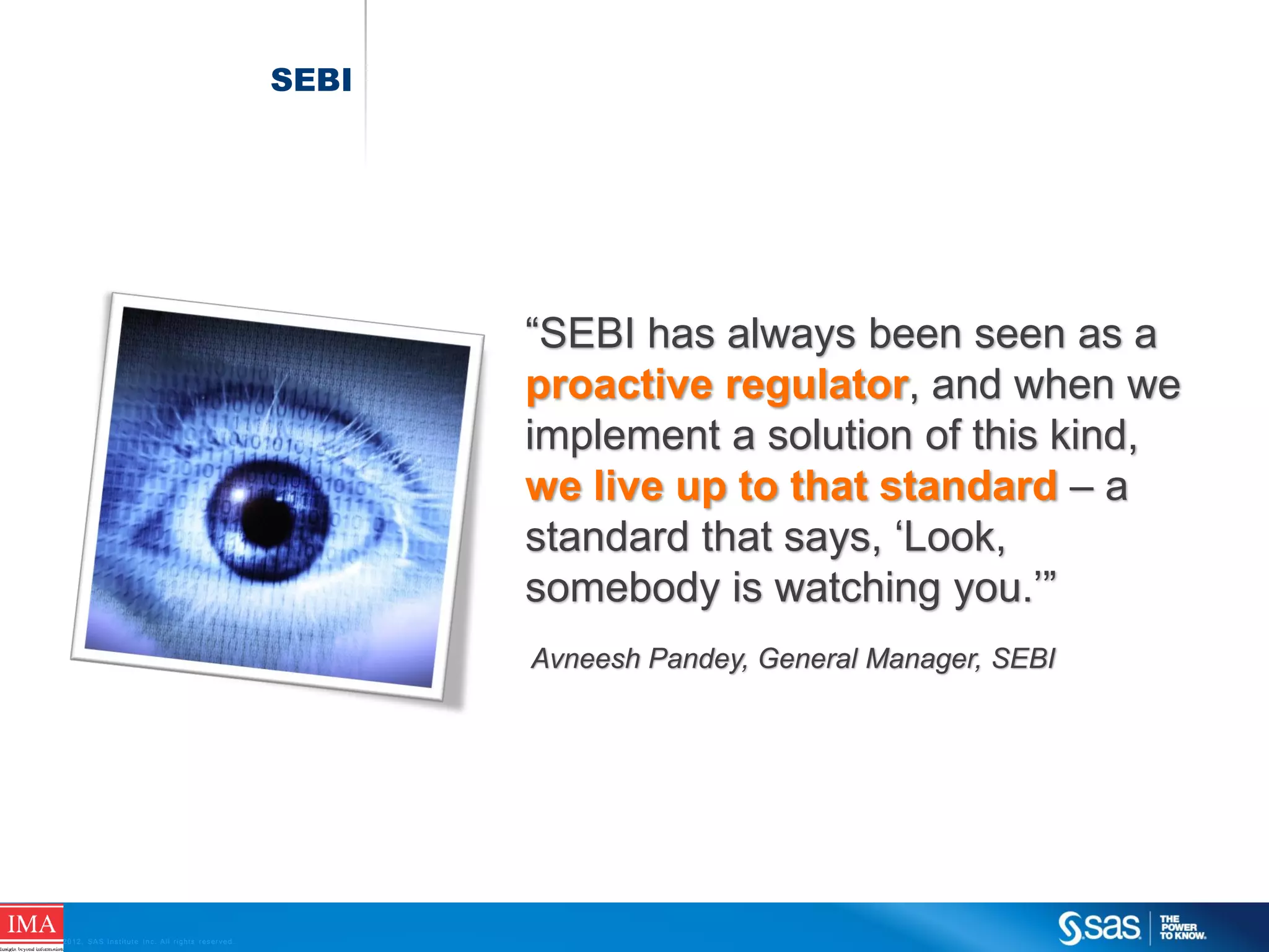 SEBI

“SEBI has always been seen as a
proactive regulator, and when we
implement a solution of this kind,
we live up to that standard – a
standard that says, ‘Look,
somebody is watching you.’”
Avneesh Pandey, General Manager, SEBI

C op yr i g h t © 2 0 1 2 , S A S I n s t i t u t e I n c . A l l r i g h t s r es er v e d .

 