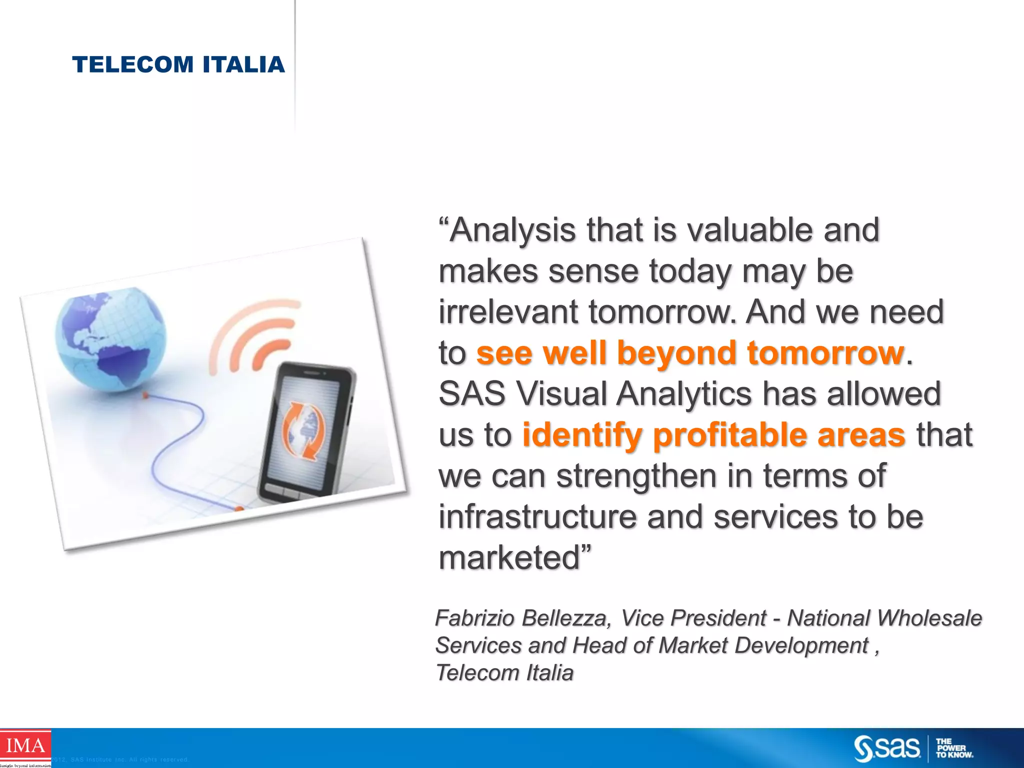 TELECOM ITALIA

“Analysis that is valuable and
makes sense today may be
irrelevant tomorrow. And we need
to see well beyond tomorrow.
SAS Visual Analytics has allowed
us to identify profitable areas that
we can strengthen in terms of
infrastructure and services to be
marketed”
Fabrizio Bellezza, Vice President - National Wholesale
Services and Head of Market Development ,
Telecom Italia

C op yr i g h t © 2 0 1 2 , S A S I n s t i t u t e I n c . A l l r i g h t s r es er v e d .

 