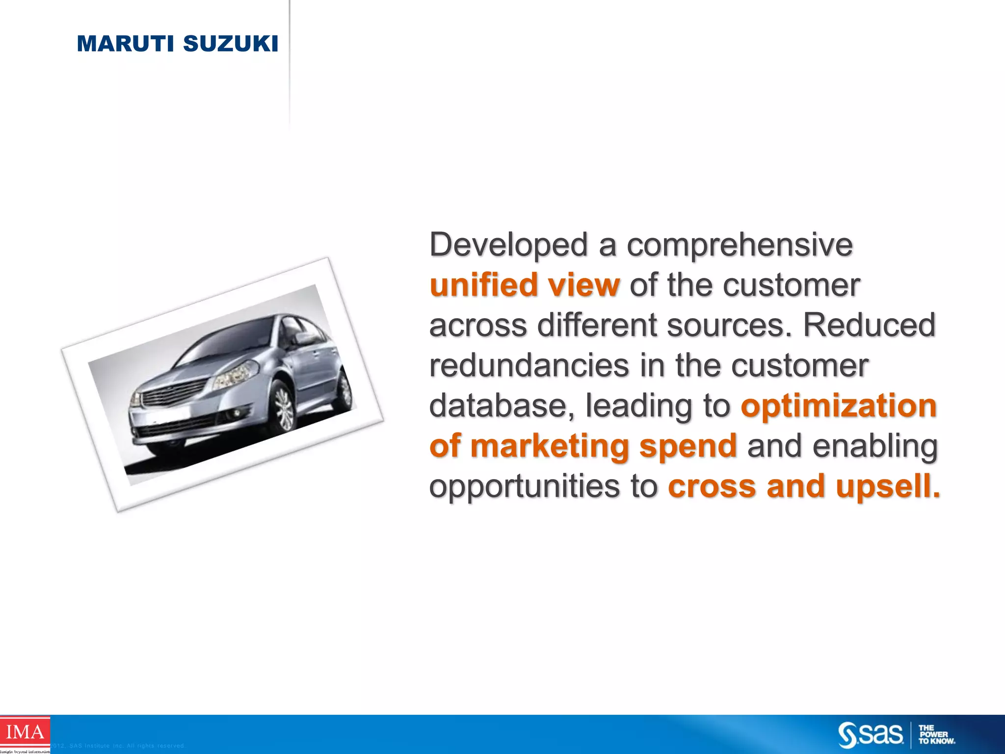 MARUTI SUZUKI

Developed a comprehensive
unified view of the customer
across different sources. Reduced
redundancies in the customer
database, leading to optimization
of marketing spend and enabling
opportunities to cross and upsell.

C op yr i g h t © 2 0 1 2 , S A S I n s t i t u t e I n c . A l l r i g h t s r es er v e d .

 