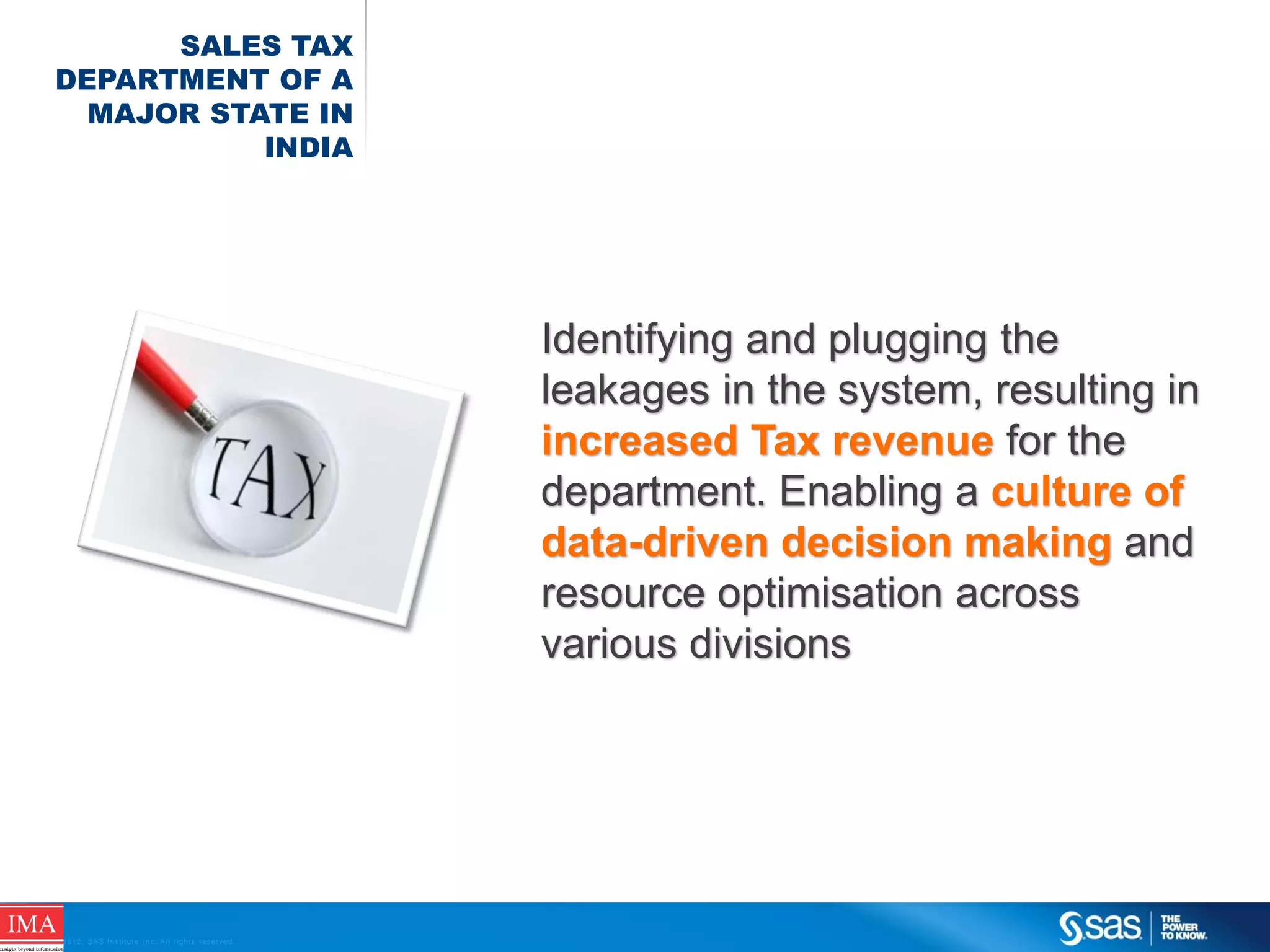 SALES TAX
DEPARTMENT OF A
MAJOR STATE IN
INDIA

Identifying and plugging the
leakages in the system, resulting in
increased Tax revenue for the
department. Enabling a culture of
data-driven decision making and
resource optimisation across
various divisions

C op yr i g h t © 2 0 1 2 , S A S I n s t i t u t e I n c . A l l r i g h t s r es er v e d .

 