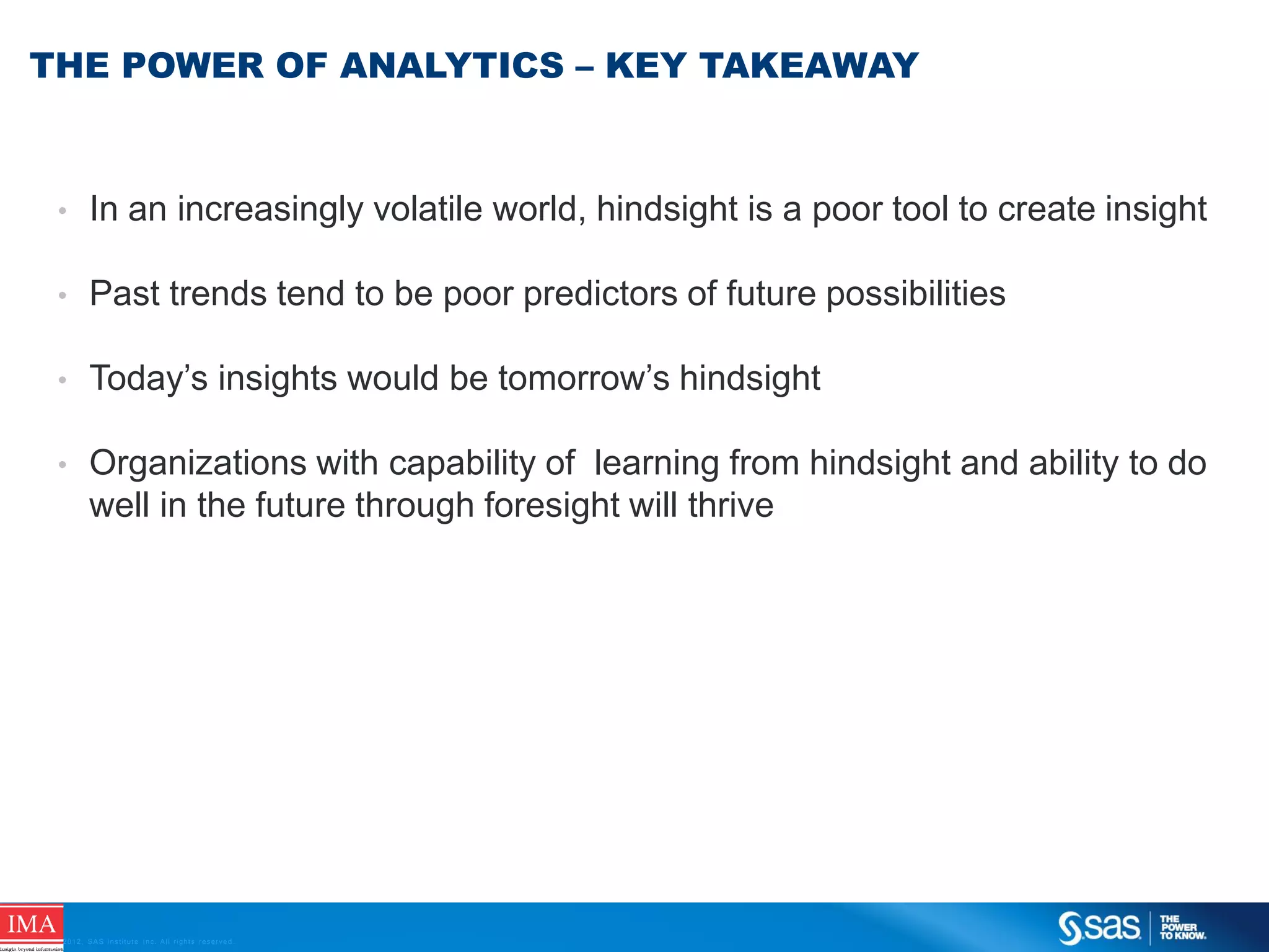 THE POWER OF ANALYTICS – KEY TAKEAWAY

•

In an increasingly volatile world, hindsight is a poor tool to create insight

•

Past trends tend to be poor predictors of future possibilities

•

Today’s insights would be tomorrow’s hindsight

•

Organizations with capability of learning from hindsight and ability to do
well in the future through foresight will thrive

C op yr i g h t © 2 0 1 2 , S A S I n s t i t u t e I n c . A l l r i g h t s r es er v e d .

 