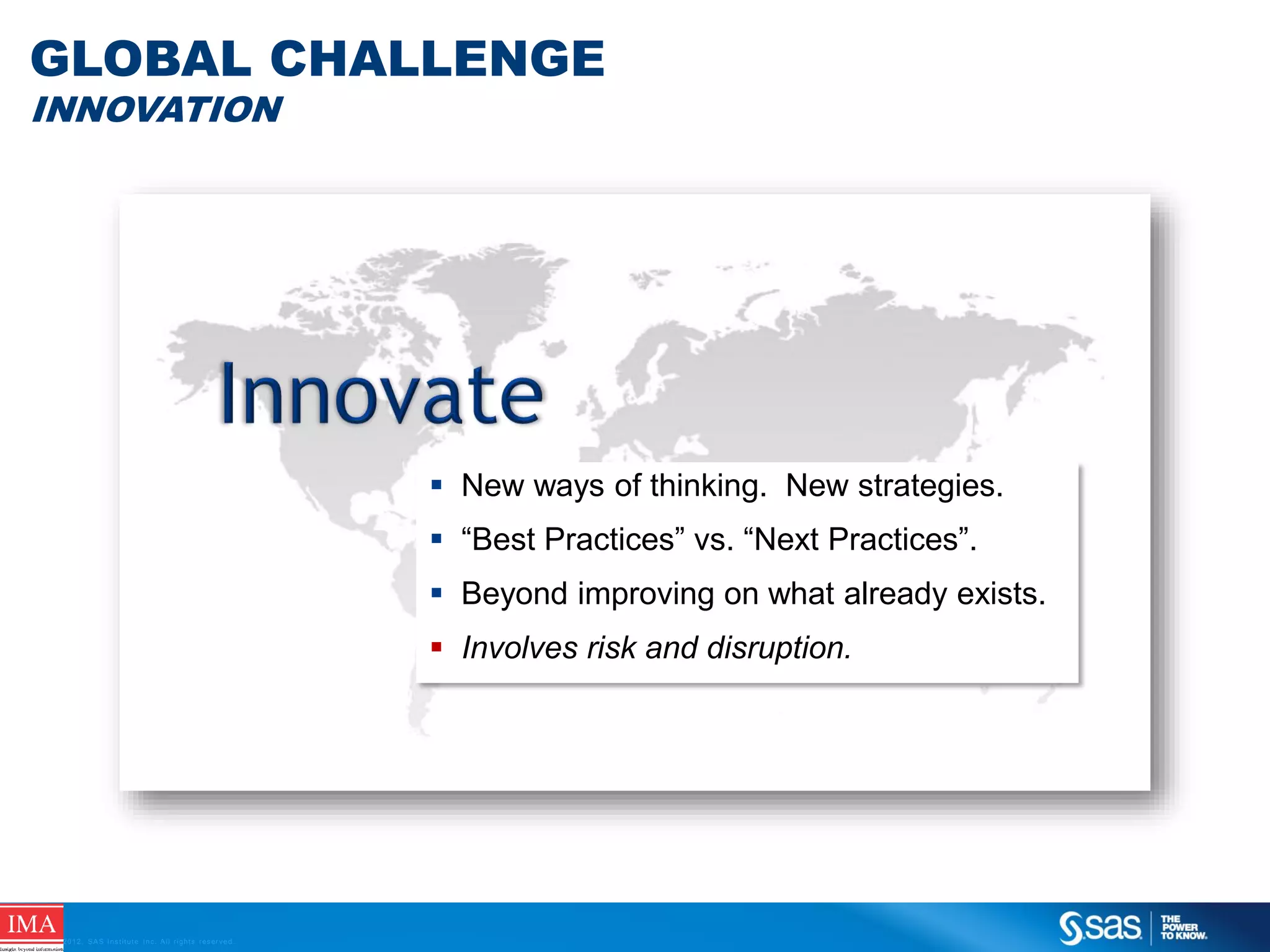 GLOBAL CHALLENGE
INNOVATION

 New ways of thinking. New strategies.
 “Best Practices” vs. “Next Practices”.
 Beyond improving on what already exists.

 Involves risk and disruption.

C op yr i g h t © 2 0 1 2 , S A S I n s t i t u t e I n c . A l l r i g h t s r es er v e d .

 