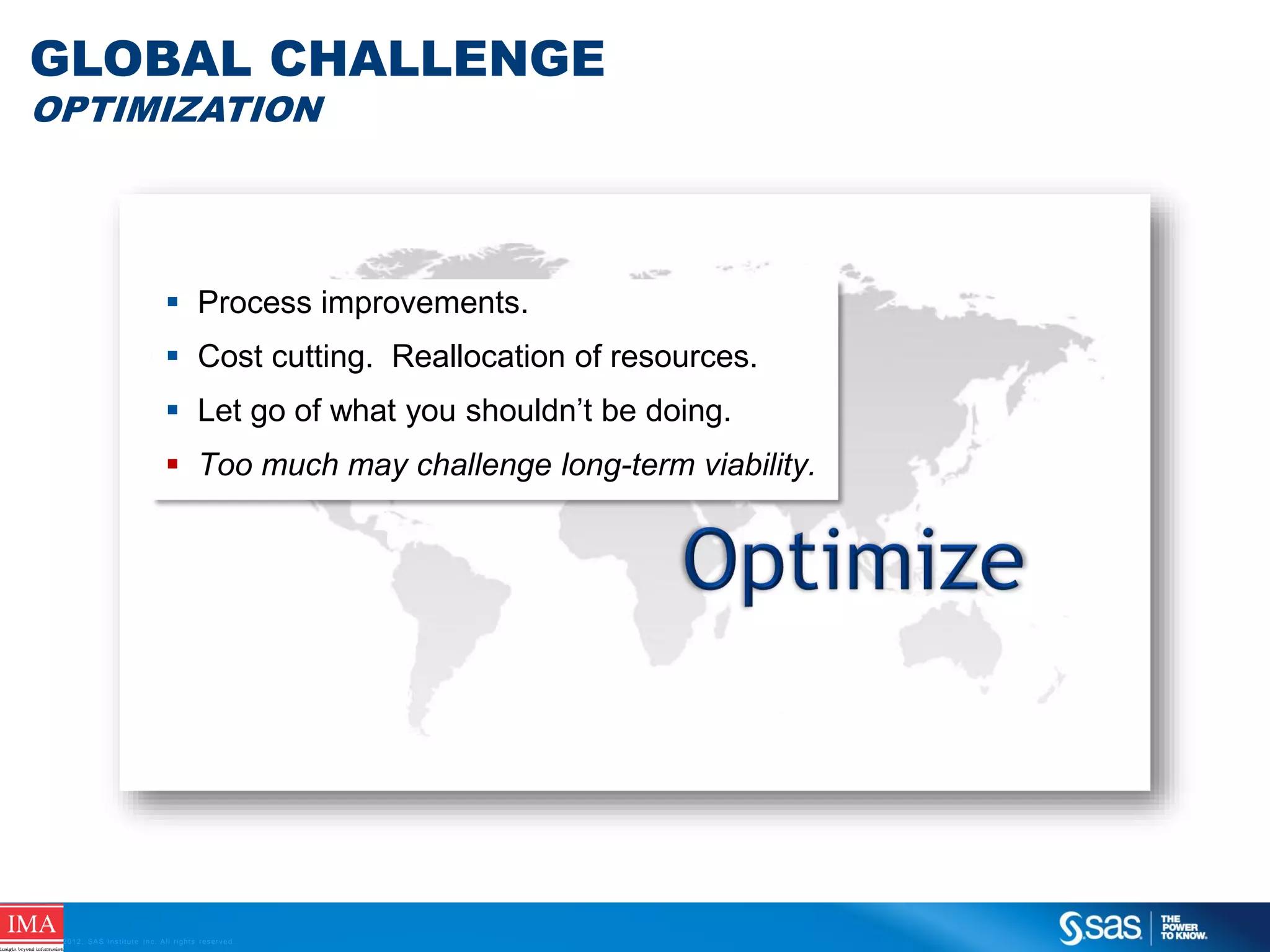 GLOBAL CHALLENGE
OPTIMIZATION

 Process improvements.
 Cost cutting. Reallocation of resources.
 Let go of what you shouldn’t be doing.
 Too much may challenge long-term viability.

C op yr i g h t © 2 0 1 2 , S A S I n s t i t u t e I n c . A l l r i g h t s r es er v e d .

 