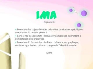 iMA    Ergonomie

• Evolution des sujets d’études : données qualitatives spécifiques
aux phases du développement
• Cohérence des résultats : relevés systématiques permettant la
comparaison des prototypes
• Evolution du format des résultats : présentation graphique,
couleurs signifiantes, prise en compte de l’identité visuelle

                              Merci
 