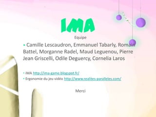 iMA     Equipe
• Camille Lescaudron, Emmanuel Tabarly, Romain
Battel, Morganne Radel, Maud Leguenou, Pierre
Jean Griscelli, Odile Deguercy, Cornelia Laros

• iMA http://ima-game.blogspot.fr/
• Ergonomie du jeu vidéo http://www.realites-paralleles.com/


                               Merci
 