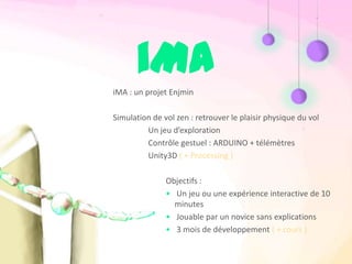 iMA
iMA : un projet Enjmin

Simulation de vol zen : retrouver le plaisir physique du vol
         Un jeu d’exploration
         Contrôle gestuel : ARDUINO + télémètres
         Unity3D ( + Processing )

               Objectifs :
               • Un jeu ou une expérience interactive de 10
                 minutes
               • Jouable par un novice sans explications
               • 3 mois de développement ( + cours )
 
