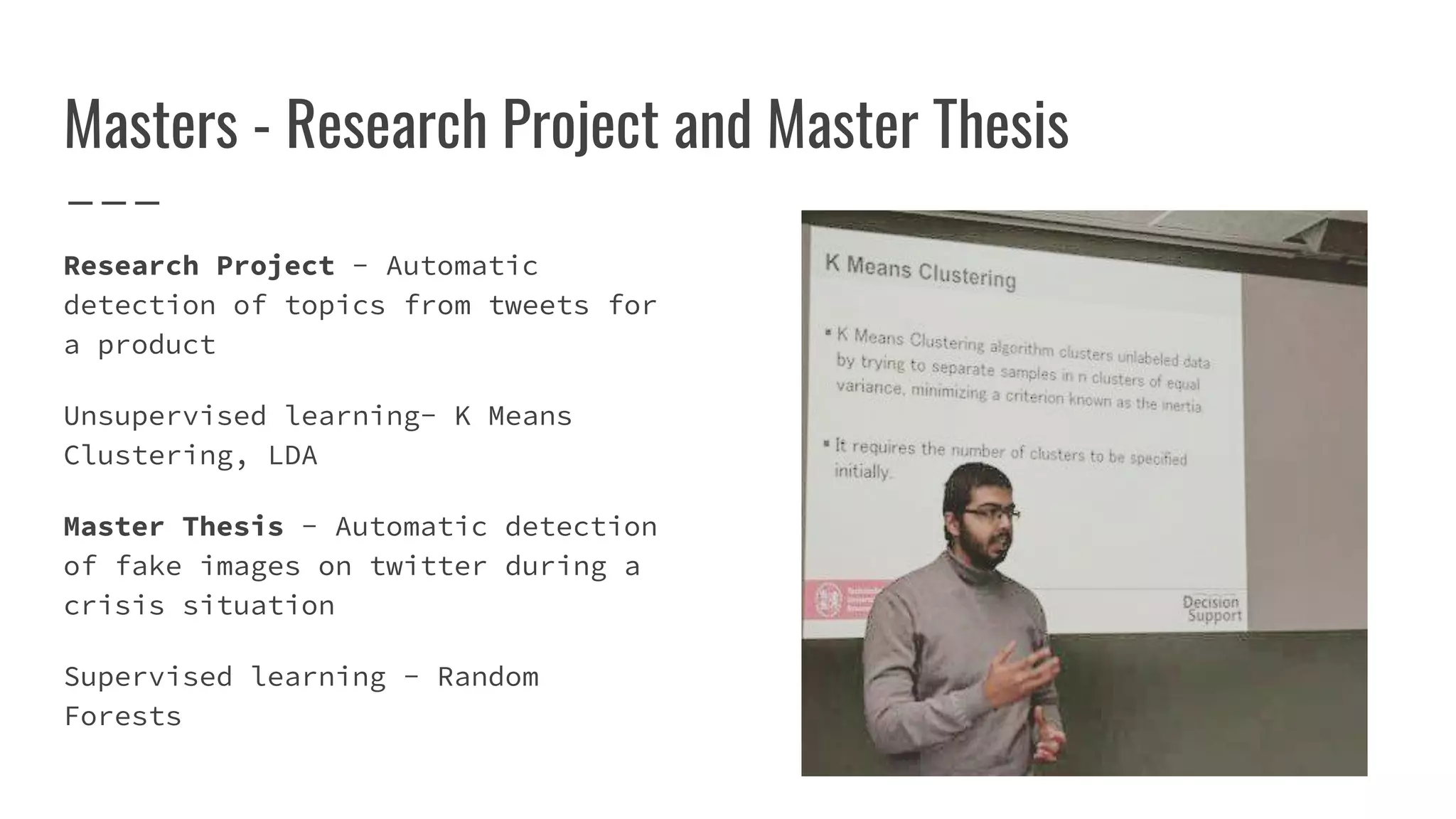 Masters - Research Project and Master Thesis
Research Project - Automatic
detection of topics from tweets for
a product
Unsupervised learning- K Means
Clustering, LDA
Master Thesis - Automatic detection
of fake images on twitter during a
crisis situation
Supervised learning - Random
Forests
 