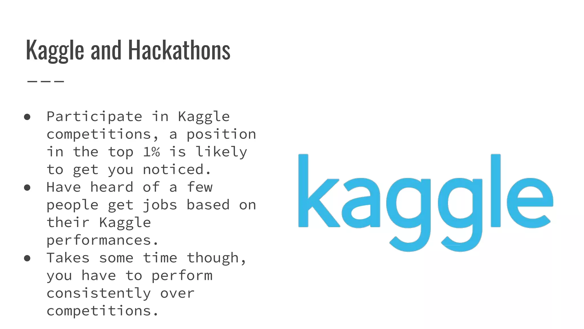 Kaggle and Hackathons
● Participate in Kaggle
competitions, a position
in the top 1% is likely
to get you noticed.
● Have heard of a few
people get jobs based on
their Kaggle
performances.
● Takes some time though,
you have to perform
consistently over
competitions.
 