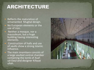  Reflects the maturation of
ornamented Mughal design.
 No European elements or the
use of iron.
 Neither a mosque, nor a
mausoleum, but a huge
building having interesting
elements.
 Construction of halls and use
of vaults show a strong Islamic
influence.
 The main imambara consists of
a large vaulted central chamber
containing the tomb of Asaf-
ud-Daul and designer Kifayat
ullah.
 