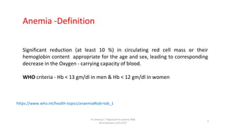 Significant reduction (at least 10 %) in circulating red cell mass or their
hemoglobin content appropriate for the age and sex, leading to corresponding
decrease in the Oxygen - carrying capacity of blood.
WHO criteria - Hb < 13 gm/dl in men & Hb < 12 gm/dl in women
https://www.who.int/health-topics/anaemia#tab=tab_1
Anemia -Definition
Dr.Sreeraj.V."Approach to anemia:IMA
Kunnmkulam,12/11/22"
2
 