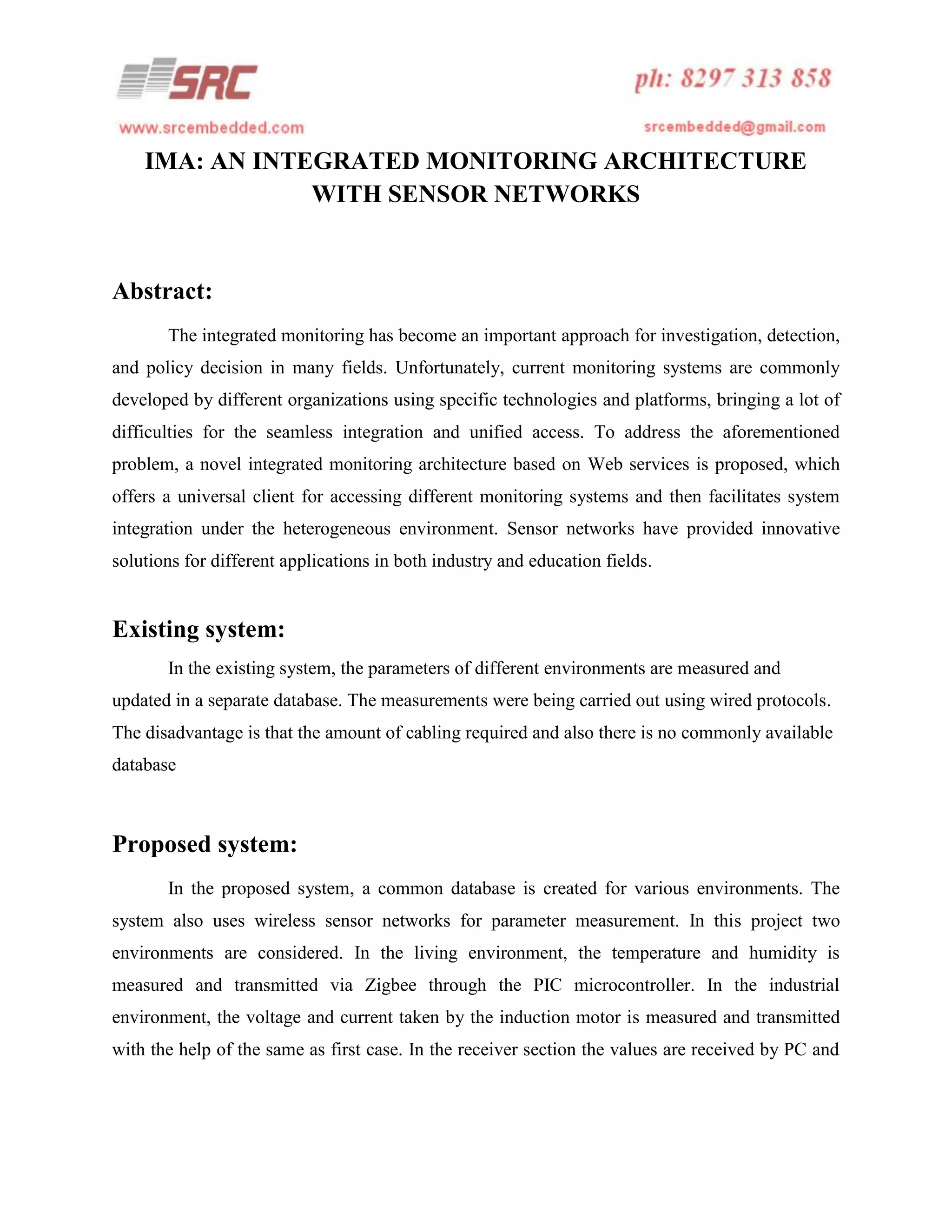 IMA: AN INTEGRATED MONITORING ARCHITECTURE
WITH SENSOR NETWORKS

Abstract:
The integrated monitoring has become an important approach for investigation, detection,
and policy decision in many fields. Unfortunately, current monitoring systems are commonly
developed by different organizations using specific technologies and platforms, bringing a lot of
difficulties for the seamless integration and unified access. To address the aforementioned
problem, a novel integrated monitoring architecture based on Web services is proposed, which
offers a universal client for accessing different monitoring systems and then facilitates system
integration under the heterogeneous environment. Sensor networks have provided innovative
solutions for different applications in both industry and education fields.

Existing system:
In the existing system, the parameters of different environments are measured and
updated in a separate database. The measurements were being carried out using wired protocols.
The disadvantage is that the amount of cabling required and also there is no commonly available
database

Proposed system:
In the proposed system, a common database is created for various environments. The
system also uses wireless sensor networks for parameter measurement. In this project two
environments are considered. In the living environment, the temperature and humidity is
measured and transmitted via Zigbee through the PIC microcontroller. In the industrial
environment, the voltage and current taken by the induction motor is measured and transmitted
with the help of the same as first case. In the receiver section the values are received by PC and

 