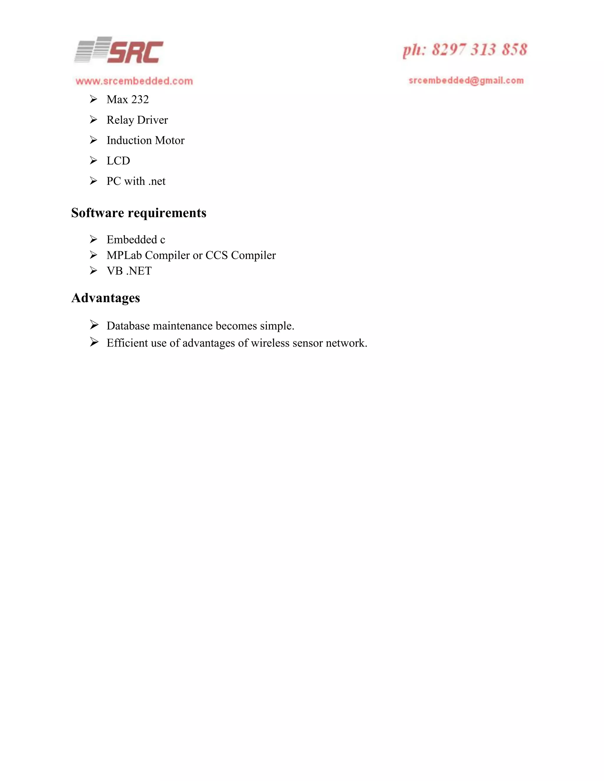  Max 232
 Relay Driver
 Induction Motor
 LCD
 PC with .net

Software requirements
 Embedded c
 MPLab Compiler or CCS Compiler
 VB .NET

Advantages
 Database maintenance becomes simple.
 Efficient use of advantages of wireless sensor network.

 