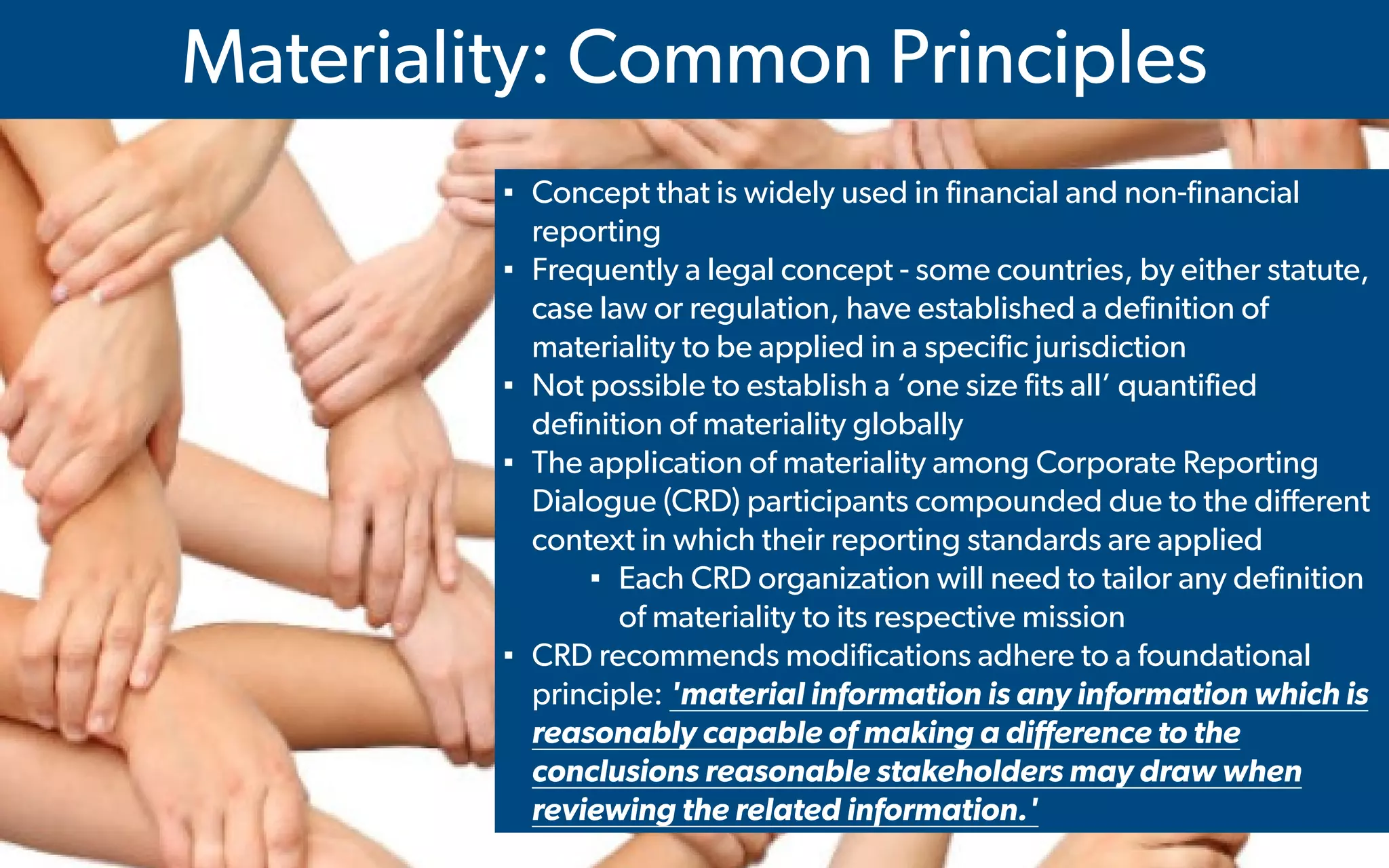  IMA's Annual Conference & Expo in Las Vegas - 2016
Materiality: Common Principles
▪ Concept that is widely used in financial and non-financial
reporting
▪ Frequently a legal concept - some countries, by either statute,
case law or regulation, have established a definition of
materiality to be applied in a specific jurisdiction
▪ Not possible to establish a ‘one size fits all’ quantified
definition of materiality globally
▪ The application of materiality among Corporate Reporting
Dialogue (CRD) participants compounded due to the different
context in which their reporting standards are applied
▪ Each CRD organization will need to tailor any definition
of materiality to its respective mission
▪ CRD recommends modifications adhere to a foundational
principle: 'material information is any information which is
reasonably capable of making a difference to the
conclusions reasonable stakeholders may draw when
reviewing the related information.'
 