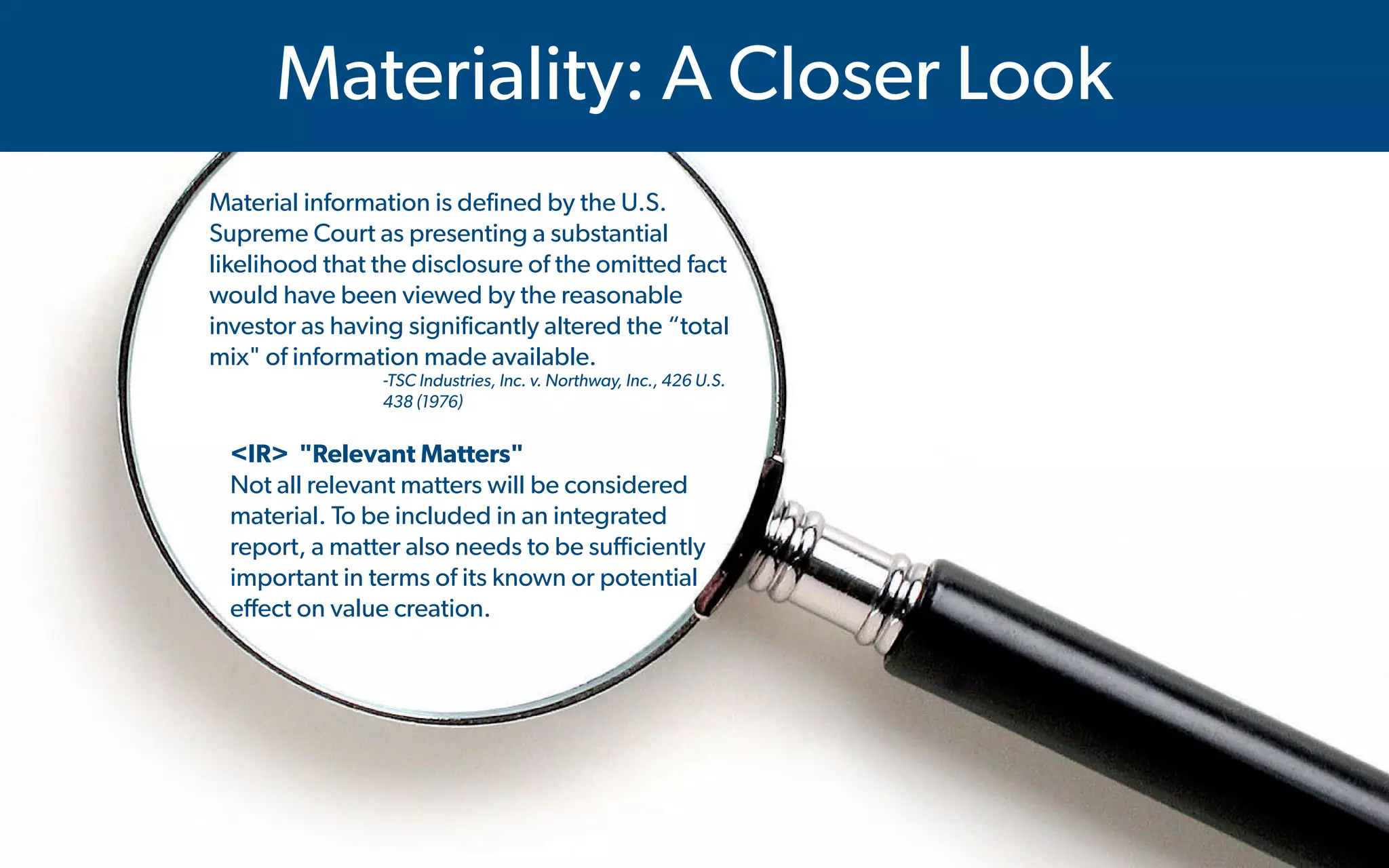  IMA's Annual Conference & Expo in Las Vegas - 2016
Materiality: A Closer Look
Material information is defined by the U.S.
Supreme Court as presenting a substantial
likelihood that the disclosure of the omitted fact
would have been viewed by the reasonable
investor as having significantly altered the “total
mix" of information made available.
-TSC Industries, Inc. v. Northway, Inc., 426 U.S.
438 (1976)
<IR> "Relevant Matters"
Not all relevant matters will be considered
material. To be included in an integrated
report, a matter also needs to be sufficiently
important in terms of its known or potential
effect on value creation.
 