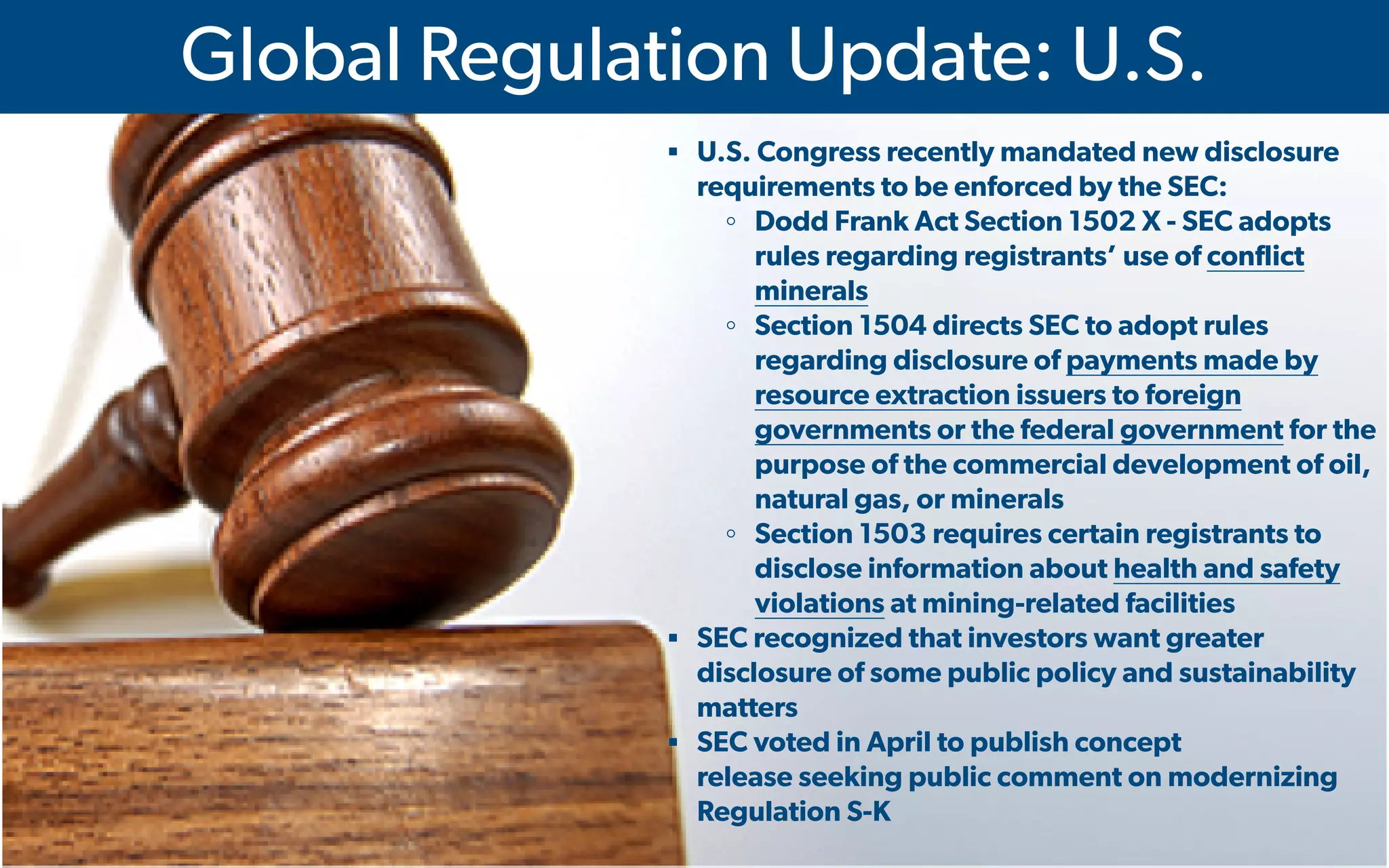  IMA's Annual Conference & Expo in Las Vegas - 2016
Global Regulation Update: U.S.
▪ U.S. Congress recently mandated new disclosure
requirements to be enforced by the SEC:
◦ Dodd Frank Act Section 1502 X - SEC adopts
rules regarding registrants’ use of conflict
minerals
◦ Section 1504 directs SEC to adopt rules
regarding disclosure of payments made by
resource extraction issuers to foreign
governments or the federal government for the
purpose of the commercial development of oil,
natural gas, or minerals
◦ Section 1503 requires certain registrants to
disclose information about health and safety
violations at mining-related facilities
▪ SEC recognized that investors want greater
disclosure of some public policy and sustainability
matters
▪ SEC voted in April to publish concept
release seeking public comment on modernizing
Regulation S-K
 