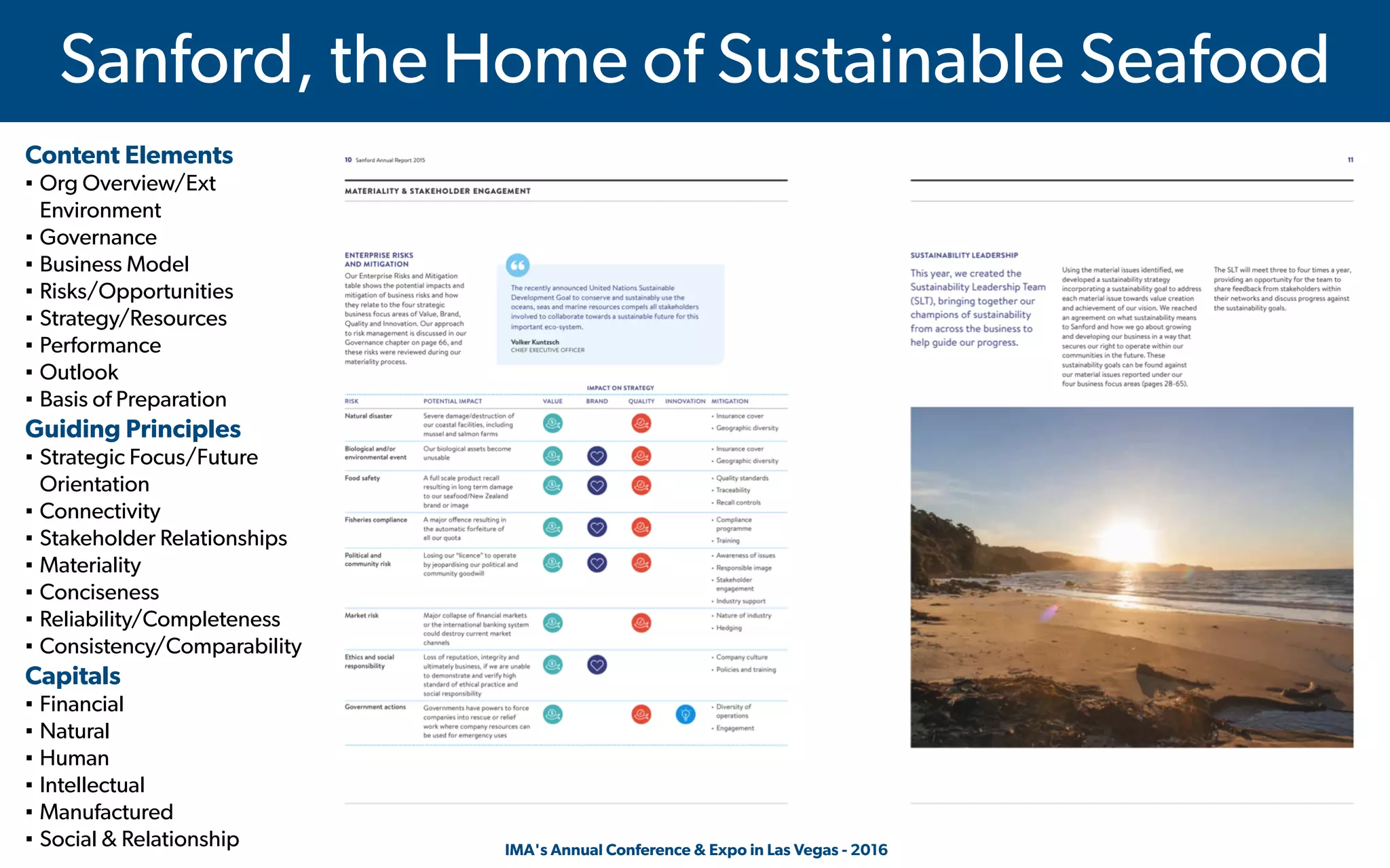  IMA's Annual Conference & Expo in Las Vegas - 2016
Sanford, the Home of Sustainable Seafood
Content Elements
▪ Org Overview/Ext
Environment
▪ Governance
▪ Business Model
▪ Risks/Opportunities
▪ Strategy/Resources
▪ Performance
▪ Outlook
▪ Basis of Preparation
Guiding Principles
▪ Strategic Focus/Future
Orientation
▪ Connectivity
▪ Stakeholder Relationships
▪ Materiality
▪ Conciseness
▪ Reliability/Completeness
▪ Consistency/Comparability
Capitals
▪ Financial
▪ Natural
▪ Human
▪ Intellectual
▪ Manufactured
▪ Social & Relationship
 