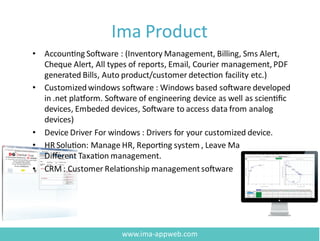 Ima Product
• Accounting Software : (Inventory Management, Billing, Sms Alert,
Cheque Alert, All types of reports, Email, Courier management, PDF
generated Bills, Auto product/customer detection facility etc.)
• Customizedwindows software : Windows based software developed
in .net platform. Software of engineering device as well as scientiﬁc
devices, Embeded devices, Software to access data from analog
devices)
• Device Driver For windows : Drivers for your customized device.
• HR Solution: Manage HR, Reporting system , Leave Management,
Diﬀerent Taxation management.
• CRM: Customer Relationship managementsoftware
www.ima-appweb.com
 